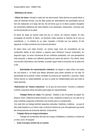 Anaida Martín Haro. 03904116G
32
- Biblioteca de centro
- Diario de clase: Llevado a cabo por los alumnos/as. Esta técnica se puede llevar a
cabo de distintas formas, una de ellas puede ser describiendo las actividades que se
han ido realizando a lo largo del día. De tal forma que en el diario quedan recogidos
los contenidos didácticos de cada materia y las anécdotas, situaciones, vivencias que
se han producido en la clase.
El diario de clase es escrito cada día por un niño/a, de manera rotativa. El niño
encargado de escribir el diario, va tomando notas durante la mañana de lo que va
sucediendo, y lo redacta en su casa, revisado y firmado por sus padres. Al día
siguiente, la clase comienza con la lectura del diario.
El diario tiene una triple función, en primer lugar sirve de recordatorio de los
contenidos dados el día anterior y soporte para introducir nuevos contenidos, en
segundo lugar, se toma conciencia de los conflictos acaecidos, con una perspectiva
más tranquila, y desde una reflexión personal por parte del alumno. Por último, tiene
una función informativa a las familias, al poder seguir ésta la evolución de la clase día
a día.
- Actividades de memorización colectiva: se asigna a cada niño/a una parte
de una poesía o un texto que deben aprender para poder recitarlo en voz alta. El
aprendizaje de la poesía o texto completo se produce por repetición y escucha. Cada
niño/a asume su responsabilidad, ya que su parte es indispensable para que toda la
clase aprenda.
-Elaboración de “textos colectivos”, en la que los alumnos/as inventan y redactan
cuentos, pequeñas obras de teatro para luego ser representadas.
- Trabajar libros en clase. Por ejemplo, “Sadako y las mil grullas de papel” de
Eleanor Coerr, Editorial Everest durante un mes, mediante la lectura en voz alta en el
aula y plantear preguntas oralmente o por escrito para su comprensión.
Con este libro se trabaja también aspectos culturales, históricos, médicos… ya que el
libro está basado en un hecho real y cuenta la historia de una niña japonesa que sufre
las consecuencias de la bomba atómica: la leucemia.
- Trabajar libros en lengua extranjera.
- Trabajar los contenidos del área de Lengua Castellana y Literatura a través de
un libro como “El Quijote”.
- Crear la propia versión de un cuento.
 