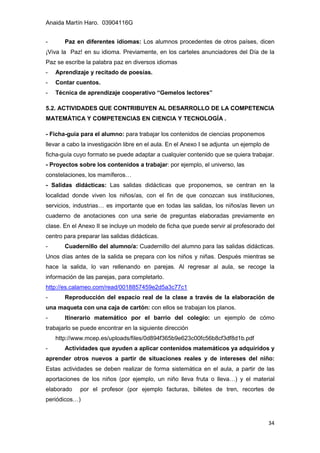 Anaida Martín Haro. 03904116G
34
- Paz en diferentes idiomas: Los alumnos procedentes de otros países, dicen
¡Viva la Paz! en su idioma. Previamente, en los carteles anunciadores del Día de la
Paz se escribe la palabra paz en diversos idiomas
- Aprendizaje y recitado de poesías.
- Contar cuentos.
- Técnica de aprendizaje cooperativo “Gemelos lectores”
5.2. ACTIVIDADES QUE CONTRIBUYEN AL DESARROLLO DE LA COMPETENCIA
MATEMÁTICA Y COMPETENCIAS EN CIENCIA Y TECNOLOGÍA .
- Ficha-guía para el alumno: para trabajar los contenidos de ciencias proponemos
llevar a cabo la investigación libre en el aula. En el Anexo I se adjunta un ejemplo de
ficha-guía cuyo formato se puede adaptar a cualquier contenido que se quiera trabajar.
- Proyectos sobre los contenidos a trabajar: por ejemplo, el universo, las
constelaciones, los mamíferos…
- Salidas didácticas: Las salidas didácticas que proponemos, se centran en la
localidad donde viven los niños/as, con el fin de que conozcan sus instituciones,
servicios, industrias… es importante que en todas las salidas, los niños/as lleven un
cuaderno de anotaciones con una serie de preguntas elaboradas previamente en
clase. En el Anexo II se incluye un modelo de ficha que puede servir al profesorado del
centro para preparar las salidas didácticas.
- Cuadernillo del alumno/a: Cuadernillo del alumno para las salidas didácticas.
Unos días antes de la salida se prepara con los niños y niñas. Después mientras se
hace la salida, lo van rellenando en parejas. Al regresar al aula, se recoge la
información de las parejas, para completarlo.
http://es.calameo.com/read/0018857459e2d5a3c77c1
- Reproducción del espacio real de la clase a través de la elaboración de
una maqueta con una caja de cartón: con ellos se trabajan los planos.
- Itinerario matemático por el barrio del colegio: un ejemplo de cómo
trabajarlo se puede encontrar en la siguiente dirección
http://www.mcep.es/uploads/files/0d894f365b9e623c00fc56b8cf3df8d1b.pdf
- Actividades que ayuden a aplicar contenidos matemáticos ya adquiridos y
aprender otros nuevos a partir de situaciones reales y de intereses del niño:
Estas actividades se deben realizar de forma sistemática en el aula, a partir de las
aportaciones de los niños (por ejemplo, un niño lleva fruta o lleva…) y el material
elaborado por el profesor (por ejemplo facturas, billetes de tren, recortes de
periódicos…)
 
