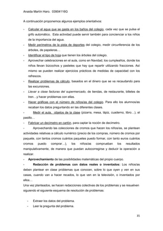 Anaida Martín Haro. 03904116G
35
A continuación proponemos algunos ejemplos orientativos:
- Calcular el agua que se gasta en los baños del colegio, cada vez que se pulsa el
grifo automático. Esta actividad puede servir también para concienciar a los niños
de la importancia del agua.
- Medir perímetros de la pista de deportes del colegio, medir circunferencia de los
árboles, de papeleras…
- Identificar el tipo de hoja que tienen los árboles del colegio.
- Aprovechar celebraciones en el aula, como en Navidad, los cumpleaños, donde los
niños llevan bizcochos y pasteles que hay que repartir utilizando fracciones. Así
mismo se pueden realizar ejercicios prácticos de medidas de capacidad con los
refrescos.
- Realizar problemas de cálculo, basados en el dinero que se va recaudando para
las excursiones.
- Llevar a clase facturas del supermercado, de tiendas, de restaurante, billetes de
tren…y hacer problemas con ellas.
- Hacer gráficas con el número de niños/as del colegio. Para ello los alumnos/as
recaban los datos preguntando en las diferentes clases.
- Medir el aula, objetos de la clase (pizarra, mesa, lápiz, cuaderno, libro…), el
pasillo…
- Fabricar un decímetro en cartón, para captar la noción de decímetro.
- Aprovechando las colecciones de cromos que hacen los niños/as, se plantean
actividades relativas a cálculo numérico (precio de los compras, número de cromos por
paquete, con tantos cromos cuántos paquetes puedo formar, con tanto euros cuántos
cromos puedo comprar…), los niños/as comprueban los resultados
manipulativamente, de manera que puedan autocorregirse y deducir la operación a
realizar.
- Aprovechamiento de las posibilidades matemáticas del propio cuerpo.
- Redacción de problemas con datos reales o inventados: Los niños/as
deben plantear en clase problemas que conocen, sobre lo que oyen y ven en sus
casas, cuando van a hacer recados, lo que ven en la televisión, o inventados por
ellos…
Una vez planteados, se hacen redacciones colectivas de los problemas y se resuelven
siguiendo el siguiente esquema de resolución de problemas:
- Extraer los datos del problema.
- Leer la pregunta del problema.
 