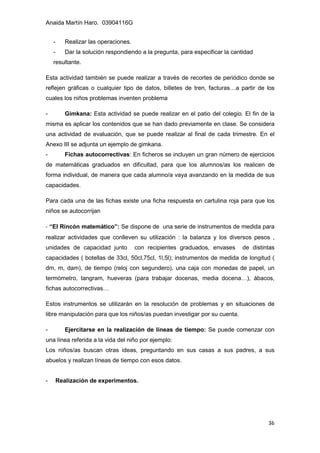 Anaida Martín Haro. 03904116G
36
- Realizar las operaciones.
- Dar la solución respondiendo a la pregunta, para especificar la cantidad
resultante.
Esta actividad también se puede realizar a través de recortes de periódico donde se
reflejen gráficas o cualquier tipo de datos, billetes de tren, facturas…a partir de los
cuales los niños problemas inventen problema
- Gimkana: Esta actividad se puede realizar en el patio del colegio. El fin de la
misma es aplicar los contenidos que se han dado previamente en clase. Se considera
una actividad de evaluación, que se puede realizar al final de cada trimestre. En el
Anexo III se adjunta un ejemplo de gimkana.
- Fichas autocorrectivas: En ficheros se incluyen un gran número de ejercicios
de matemáticas graduados en dificultad, para que los alumnos/as los realicen de
forma individual, de manera que cada alumno/a vaya avanzando en la medida de sus
capacidades.
Para cada una de las fichas existe una ficha respuesta en cartulina roja para que los
niños se autocorrijan
- “El Rincón matemático”: Se dispone de una serie de instrumentos de medida para
realizar actividades que conlleven su utilización : la balanza y los diversos pesos ,
unidades de capacidad junto con recipientes graduados, envases de distintas
capacidades ( botellas de 33cl, 50cl,75cl, 1l,5l); instrumentos de medida de longitud (
dm, m, dam), de tiempo (reloj con segundero), una caja con monedas de papel, un
termómetro, tangram, hueveras (para trabajar docenas, media docena…), ábacos,
fichas autocorrectivas…
Estos instrumentos se utilizarán en la resolución de problemas y en situaciones de
libre manipulación para que los niños/as puedan investigar por su cuenta.
- Ejercitarse en la realización de líneas de tiempo: Se puede comenzar con
una línea referida a la vida del niño por ejemplo:
Los niños/as buscan otras ideas, preguntando en sus casas a sus padres, a sus
abuelos y realizan líneas de tiempo con esos datos.
- Realización de experimentos.
 