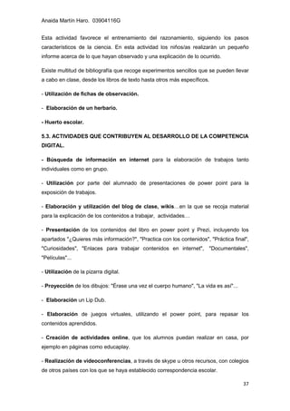 Anaida Martín Haro. 03904116G
37
Esta actividad favorece el entrenamiento del razonamiento, siguiendo los pasos
característicos de la ciencia. En esta actividad los niños/as realizarán un pequeño
informe acerca de lo que hayan observado y una explicación de lo ocurrido.
Existe multitud de bibliografía que recoge experimentos sencillos que se pueden llevar
a cabo en clase, desde los libros de texto hasta otros más específicos.
- Utilización de fichas de observación.
- Elaboración de un herbario.
- Huerto escolar.
5.3. ACTIVIDADES QUE CONTRIBUYEN AL DESARROLLO DE LA COMPETENCIA
DIGITAL.
- Búsqueda de información en internet para la elaboración de trabajos tanto
individuales como en grupo.
- Utilización por parte del alumnado de presentaciones de power point para la
exposición de trabajos.
- Elaboración y utilización del blog de clase, wikis…en la que se recoja material
para la explicación de los contenidos a trabajar, actividades…
- Presentación de los contenidos del libro en power point y Prezi, incluyendo los
apartados "¿Quieres más información?", "Practica con los contenidos", "Práctica final",
"Curiosidades", "Enlaces para trabajar contenidos en internet", "Documentales",
"Películas"...
- Utilización de la pizarra digital.
- Proyección de los dibujos: "Érase una vez el cuerpo humano", "La vida es así"...
- Elaboración un Lip Dub.
- Elaboración de juegos virtuales, utilizando el power point, para repasar los
contenidos aprendidos.
- Creación de actividades online, que los alumnos puedan realizar en casa, por
ejemplo en páginas como educaplay.
- Realización de videoconferencias, a través de skype u otros recursos, con colegios
de otros países con los que se haya establecido correspondencia escolar.
 
