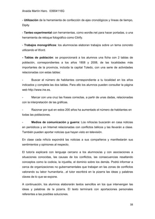 Anaida Martín Haro. 03904116G
38
- Utilización de la herramienta de confección de ejes cronológicos y líneas de tiempo,
Dipity
- Tanteo experimental con herramientas, como wordle.net para hacer portadas, o una
herramienta de retoque fotográfico como Citrify.
- Trabajos monográficos: los alumnos/as elaboran trabajos sobre un tema concreto
utilizando el Word.
- Tablas de población: se proporcionará a los alumnos una ficha con 2 tablas de
población, correspondientes a los años 1808 y 2008, de las localidades más
importantes de la provincia, incluida la capital Toledo, con una serie de actividades
relacionadas con estas tablas:
- Buscar el número de habitantes correspondiente a tu localidad en los años
indicados y completa las dos tablas. Para ello los alumnos pueden consultar la página
web http://www.ine.es.
- Marcar con una cruz las frases correctas, a partir de unas dadas, relacionadas
con la interpretación de las gráficas.
- Razonar por qué en estos 200 años ha aumentado el número de habitantes en
todas las poblaciones.
- Medios de comunicación y guerra: Los niños/as buscarán en casa noticias
en periódicos y en Internet relacionadas con conflictos bélicos y las llevarán a clase.
También pueden aportar noticias que hayan visto en televisión.
En clase cada niño/a expondrá las noticias a sus compañeros y manifestarán sus
sentimientos y opiniones al respecto.
El tutor/a explicará con lenguaje cercano a los alumnos/as y con asociaciones a
situaciones conocidas, las causas de los conflictos, las consecuencias resaltando
conceptos como la codicia, la injustita, el dominio sobre los demás. Podrá informar a
cerca de organizaciones no gubernamentales que trabajan en las zonas de conflictos
valorando su labor humanitaria…el tutor escribirá en la pizarra las ideas y palabras
claves de lo que se expone.
A continuación, los alumnos elaborarán textos sencillos en los que intervengan las
ideas y palabras de la pizarra. El texto terminará con aportaciones personales
referentes a las posibles soluciones.
 