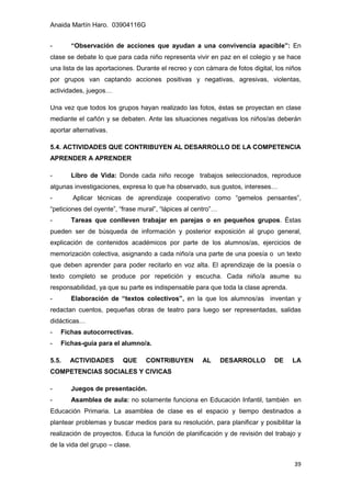 Anaida Martín Haro. 03904116G
39
- “Observación de acciones que ayudan a una convivencia apacible”: En
clase se debate lo que para cada niño representa vivir en paz en el colegio y se hace
una lista de las aportaciones. Durante el recreo y con cámara de fotos digital, los niños
por grupos van captando acciones positivas y negativas, agresivas, violentas,
actividades, juegos…
Una vez que todos los grupos hayan realizado las fotos, éstas se proyectan en clase
mediante el cañón y se debaten. Ante las situaciones negativas los niños/as deberán
aportar alternativas.
5.4. ACTIVIDADES QUE CONTRIBUYEN AL DESARROLLO DE LA COMPETENCIA
APRENDER A APRENDER
- Libro de Vida: Donde cada niño recoge trabajos seleccionados, reproduce
algunas investigaciones, expresa lo que ha observado, sus gustos, intereses…
- Aplicar técnicas de aprendizaje cooperativo como “gemelos pensantes”,
“peticiones del oyente”, “frase mural”, “lápices al centro”…
- Tareas que conlleven trabajar en parejas o en pequeños grupos. Éstas
pueden ser de búsqueda de información y posterior exposición al grupo general,
explicación de contenidos académicos por parte de los alumnos/as, ejercicios de
memorización colectiva, asignando a cada niño/a una parte de una poesía o un texto
que deben aprender para poder recitarlo en voz alta. El aprendizaje de la poesía o
texto completo se produce por repetición y escucha. Cada niño/a asume su
responsabilidad, ya que su parte es indispensable para que toda la clase aprenda.
- Elaboración de “textos colectivos”, en la que los alumnos/as inventan y
redactan cuentos, pequeñas obras de teatro para luego ser representadas, salidas
didácticas…
- Fichas autocorrectivas.
- Fichas-guía para el alumno/a.
5.5. ACTIVIDADES QUE CONTRIBUYEN AL DESARROLLO DE LA
COMPETENCIAS SOCIALES Y CIVICAS
- Juegos de presentación.
- Asamblea de aula: no solamente funciona en Educación Infantil, también en
Educación Primaria. La asamblea de clase es el espacio y tiempo destinados a
plantear problemas y buscar medios para su resolución, para planificar y posibilitar la
realización de proyectos. Educa la función de planificación y de revisión del trabajo y
de la vida del grupo – clase.
 