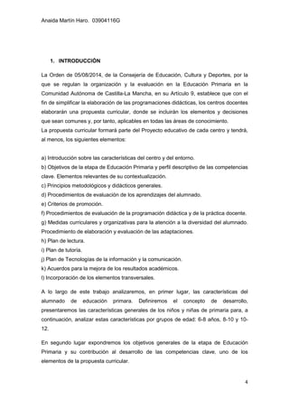 Anaida Martín Haro. 03904116G
4
1. INTRODUCCIÓN
La Orden de 05/08/2014, de la Consejería de Educación, Cultura y Deportes, por la
que se regulan la organización y la evaluación en la Educación Primaria en la
Comunidad Autónoma de Castilla-La Mancha, en su Artículo 9, establece que con el
fin de simplificar la elaboración de las programaciones didácticas, los centros docentes
elaborarán una propuesta curricular, donde se incluirán los elementos y decisiones
que sean comunes y, por tanto, aplicables en todas las áreas de conocimiento.
La propuesta curricular formará parte del Proyecto educativo de cada centro y tendrá,
al menos, los siguientes elementos:
a) Introducción sobre las características del centro y del entorno.
b) Objetivos de la etapa de Educación Primaria y perfil descriptivo de las competencias
clave. Elementos relevantes de su contextualización.
c) Principios metodológicos y didácticos generales.
d) Procedimientos de evaluación de los aprendizajes del alumnado.
e) Criterios de promoción.
f) Procedimientos de evaluación de la programación didáctica y de la práctica docente.
g) Medidas curriculares y organizativas para la atención a la diversidad del alumnado.
Procedimiento de elaboración y evaluación de las adaptaciones.
h) Plan de lectura.
i) Plan de tutoría.
j) Plan de Tecnologías de la información y la comunicación.
k) Acuerdos para la mejora de los resultados académicos.
l) Incorporación de los elementos transversales.
A lo largo de este trabajo analizaremos, en primer lugar, las características del
alumnado de educación primara. Definiremos el concepto de desarrollo,
presentaremos las características generales de los niños y niñas de primaria para, a
continuación, analizar estas características por grupos de edad: 6-8 años, 8-10 y 10-
12.
En segundo lugar expondremos los objetivos generales de la etapa de Educación
Primaria y su contribución al desarrollo de las competencias clave, uno de los
elementos de la propuesta curricular.
 