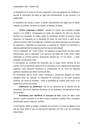 Anaida Martín Haro. 03904116G
40
La Asamblea es el centro de la vida cooperativa: sirve para gestionar los conflictos y
permite el intercambio de ideas en lugar del enfrentamiento, lo que conduce a la
cooperación.
La Asamblea nos ayuda a crecer, a decidir conjuntamente las reglas que se deben
respetar, se propone, se critica, se discute, se decide y se aplica.
- “Critico, propongo y felicito”: consiste en colocar tres murales en papel
continuo o en DINA-3, encabezados por estas tres palabras. En ellos los niños/as
escriben sus pareceres en frases según lo acontecido durante la semana. Estos
pareceres, se trabajarán en la Asamblea de clase. De esta forma, a partir de las
críticas se podrán tratar los problemas o conflictos que éstas expongan; por otra parte,
se explicarán y debatirán las propuestas; y mediante los “felicito” se reconocerá y
valorará públicamente los aspectos positivos que en ellos figuren.
Para la realización del mural “Critico”, es necesario el seguimiento de unas pautas
determinadas, que se explicarán a los alumnos: las frases del mural “critico” serán
redactadas en primera persona, empezando siempre por “Yo me siento… ( triste,
enfadado, avergonzado, mal) “.
A continuación se escribirán las conductas que le hayan hecho sentirse de esa
manera. Es muy importante centrarse en la conducta y no en valoraciones personales
negativas. Esta actuación favorecerá el conocimiento en los niños de aspectos
positivos y aspectos que deben cambiar en ellos.
Se recomienda que el mural “critico” comience a practicarse después de haber
trabajado entre los niños/as, la capacidad de reconocer en los otros aspectos
positivos, así como de recibirlos. Cabe la posibilidad de suprimir este mural, si se
desborda el número de críticas.
- Celebración de efemérides: Día de los Derechos de la Infancia (20 de
noviembre), Día de los Derechos Humanos (10 de diciembre), Día escolar de la Paz
(30 de enero)…
- Actividades para identificar el concepto de Paz: Lluvia de ideas: cada
alumna y alumno escribirá en un folio lo que le sugieren la palabra Paz y conceptos
relacionados: guerra, violencia, conflicto…
A continuación habrá un debate, moderado por el tutor/a, en el que se llegará a una
lista de ideas sobre lo que los alumnos/as entienden por Paz y por los conceptos
relacionados.
 