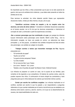 Anaida Martín Haro. 03904116G
41
Es importante que los niños y niñas comprendan que la paz no es sólo ausencia de
guerra, sino que es la antítesis de la violencia, y que debe estar presente en todos los
ámbitos de la vida.
Para terminar la actividad, los niños deberán escribir frases que representen
situaciones reales, vividas por ellos mismos, de paz y de no paz.
- “Identificar acciones vividas de respeto y de no respeto entre los
alumnos, así como de otros valores.”: Consiste en verbalizar situaciones acaecidas
en el horario escolar, con el fin de que los alumnos comprendan e interioricen el
concepto de valor y contravalor a partir de experiencias concretas.
-Dar a conocer personajes que han contribuido a la paz: por parejas los niños/as
buscan información sobre personajes como Gandhi, Martin Luther King… Con la
información recogida, se hace una puesta en común, se selecciona las ideas
principales y, en dos grupos, se elaboran dos carteles incluyendo las fotos de estos
dos personajes. Los carteles se cuelgan en el pasillo.
- Trabajar cuentos o textos que transmitan mensajes de Paz: Algunas
propuestas son:
- “El hombrecillo de papel”
- “Sueño con la Paz”
- “La guerra de las campanas” Rodari.
- “La niña invisible”
- “En la rivera de Oka” Leon Tolstoi.
- Leo Lionni. “Nadarín” Ed. Lumen
- “Sadako y las mil grullas de papel” de Eleanor Coerr, Editorial Everest
Los niños/as se preparan un cuento en casa, con la ayuda de sus familias, para
contarlos al día siguiente a sus compañeros. Al tratarse de cuentos cortos, cada día
pueden exponer tres niños. A continuación el tutor/a dirigirá los comentarios y hará
preguntas para que lo niños deduzcan los valores que transmiten dichos cuentos.
- Contar por escrito los conflictos surgidos: Los niños/as implicados en el
conflicto, escriben por escrito lo que ha pasado y van respondiendo a preguntas
referentes a lo que cuentan realizadas por el tutor/a; de tal forma que se establece una
dinámica entre tutor/a- alumno y alumno- alumno, en la que se va desentrañando las
causas y las responsabilidades de cada uno.
 