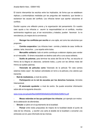 Anaida Martín Haro. 03904116G
42
El tutor/a intercambia los escritos entre los implicados, de forma que se establecen
réplicas y contrarréplicas mediadas por las preguntas del maestro/a, que tienden a
esclarecer las causas del conflicto. Los niños/as tienen que aportar soluciones al
conflicto.
Escribir supone una reflexión previa y la organización del pensamiento. En nuestro
caso ayuda a los niños/as a asumir la responsabilidad en el conflicto, moviliza
sentimientos negativos que, al ser reconocidos y tratados, pueden favorecer la no
reincidencia y la mejora de la convivencia.
- Recoger los conflictos por escrito en una cajita, así como las soluciones que
proponen.
- Comida cooperativa: Los niños/as traen comida y bebida de casa: tortilla de
patatas, tarta, biscochos…y se reparte entre todos.
- Mercadillo solidario: todo el centro contribuye a elaborar objetos para vender
en el mercadillo. El dinero recaudado se destina cada año a una causa solidaria.
- Suelta de palomas. para terminar los actos del Día de la Paz, se escucha el
Himno de la Alegría en altavoces, cantando todos, y junto con las últimas notas del
Himno se sueltan palomas.
- Visionado de películas como Visionado de la película “En esta carrera
estamos todos cojos”. Se realizan actividades en torno a la película y los valores que
transmite.
- Red de mediadores, a nivel de centro.
- Participación en la red de escuelas por los derechos humanos. Amnistía
Internacional.
- El alumnado ayudante: a nivel de centro. Se puede encontrar información
sobre ello en la siguiente dirección.
www.mcep.es/uploads/files/0d894f365b9e623c00fc56b8cf3df8d1b.pdf
- Mesas redondas en las que participen los niños/as: por ejemplo con motivo
de la celebración de efemérides.
- Simular un pleno en el ayuntamiento de la localidad.
- Pensar entre todos propuestas de mejora de la localidad desde el punto de
vista de los niños/as, y escribir una carta al alcalde de la localidad o concertar una
entrevista con él, para informarle de las mismas.
 