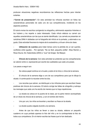 Anaida Martín Haro. 03904116G
44
producen situaciones negativas recordaremos las reflexiones hechas para intentar
evitarlas.
-“Carnet de presentación”: En esta actividad los niños/as escriben en folios las
características personales de cada uno de sus compañeros/as, incidiendo en los
aspectos positivos.
El tutor/a revisa los escritos corrigiendo la ortografía y eliminando aspectos hirientes si
los hubiera y los reparte a cada interesado. Cada niño/a elabora su carnet con
aquellas características con las que se siente identificado. Los carnets se presentan en
cartulinas DINA 4 dobladas con la fotografía del niño/a en la portada, y adornada a su
gusto. Esta actividad favorece la mejora de la autoestima y el buen clima de clase.
- Utilización de cuentos para tratar temas como la pérdida de un ser querido,
conflictos entre iguales… Por ejemplo: “No es fácil, pequeña ardilla”. Elisa Ramón y
Rosa Osuna. Ed. Kalandraka (2003) o “Juul” de Gregie De Maeyer.
- Chico/a de la semana: Con esta actividad se pretende que los compañeros/as
se valoren entre sí, expresando por escrito las cualidades que cada uno posee.
Los pasos a seguir son:
- Se coloca papel continuo en el suelo y sobre él el chico o chica de la semana.
- El chico/a de la semana elige a uno de sus compañeros para que le dibuje la
silueta. A continuación la recortan entre los dos.
- Los recortes que sobran, se distribuyen a los niños/as para que escriban frases
positivas del chico/a de la semana. El tutor/a corrige las faltas de ortografía y subraya
los mensajes que cada uno ha escrito de manera que no haya repeticiones.
- La silueta se coloca en la puerta de la clase, por la parte interior acompañada
de un rótulo de chico/a de la semana, y con el nombre del mismo.
- Uno por uno, los niños se levantan y escriben su frase en la silueta.
- La silueta queda colgada durante una semana.
- Antes de que los niños se lleven a casa su silueta, elabora un pequeño
cuaderno en cuya portada aparece la foto del niño y en la contraportada la foto de
todos sus compañeros. En el interior escribe las frases que le han dedicado.
 