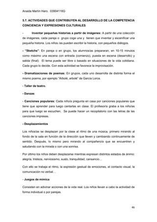Anaida Martín Haro. 03904116G
46
5.7. ACTIVIDADES QUE CONTRIBUYEN AL DESARROLLO DE LA COMPETENCIA
CONCIENCIA Y EXPRESIONES CULTURALES
- Inventar pequeñas historias a partir de imágenes: A partir de una colección
de imágenes, cada pareja o grupo coge una y tienen que inventar y escenificar una
pequeña historia. Los niños /as pueden escribir la historia, con pequeños diálogos.
- “Sketchs”: En pareja o en grupo, los alumnos/as prepararan, en 10-15 minutos
como máximo una escena con entrada (comienzo), puesta en escena (desarrollo) y
salida (final). El tema puede ser libre o basado en situaciones de la vida cotidiana.
Cada grupo lo decide. Con esta actividad se favorece la improvisación.
- Dramatizaciones de poemas: En grupos, cada uno desarrolla de distinta forma el
mismo poema, por ejemplo “Arbolé, arbolé” de García Lorca.
- Taller de teatro.
- Danzas
- Canciones populares: Cada niño/a pregunta en casa por canciones populares que
tiene que aprender para luego cantarlas en clase. El profesor/a graba a los niño/as
para que luego se escuchen. Se puede hacer un recopilatorio con las letras de las
canciones impresas.
- Desplazamientos
Los niños/as se desplazan por la clase al ritmo de una música, primero mirando al
fondo de la sala en función de la dirección que lleven y cambiando continuamente de
sentido. Después, lo mismo pero mirando al compañero/a que se encuentren y
saludando con la mirada o con una sonrisa.
Por último los niños deben desplazarse mientras expresan distintos estados de ánimo:
alegría, tristeza, nerviosismo, susto, tranquilidad, cansancio…
Con ello se trabaja el ritmo, la expresión gestual de emociones, el contacto visual, la
comunicación no verbal…
- Juegos de mímica
Consisten en adivinar acciones de la vida real. Los niños llevan a cabo la actividad de
forma individual o por parejas.
 