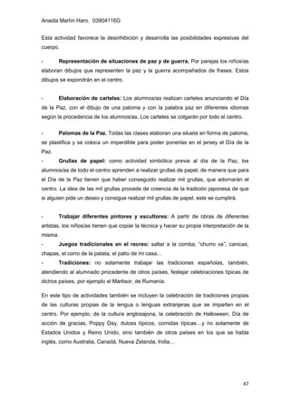 Anaida Martín Haro. 03904116G
47
Esta actividad favorece la desinhibición y desarrolla las posibilidades expresivas del
cuerpo.
- Representación de situaciones de paz y de guerra. Por parejas los niños/as
elaboran dibujos que representen la paz y la guerra acompañados de frases. Estos
dibujos se expondrán en el centro.
- Elaboración de carteles: Los alumnos/as realizan carteles anunciando el Día
de la Paz, con el dibujo de una paloma y con la palabra paz en diferentes idiomas
según la procedencia de los alumnos/as. Los carteles se colgarán por todo el centro.
- Palomas de la Paz. Todas las clases elaboran una silueta en forma de paloma,
se plastifica y se coloca un imperdible para poder ponerlas en el jersey el Día de la
Paz.
- Grullas de papel: como actividad simbólica previa al día de la Paz, los
alumnos/as de todo el centro aprenden a realizar grullas de papel, de manera que para
el Día de la Paz tienen que haber conseguido realizar mil grullas, que adornarán el
centro. La idea de las mil grullas procede de creencia de la tradición japonesa de que
si alguien pide un deseo y consigue realizar mil grullas de papel, este se cumplirá.
- Trabajar diferentes pintores y escultores: A partir de obras de diferentes
artistas, los niños/as tienen que copiar la técnica y hacer su propia interpretación de la
misma.
- Juegos tradicionales en el recreo: saltar a la comba, “churro va”, canicas,
chapas, el corro de la patata, el patio de mi casa…
- Tradiciones: no solamente trabajar las tradiciones españolas, también,
atendiendo al alumnado procedente de otros países, festejar celebraciones típicas de
dichos países, por ejemplo el Martisor, de Rumanía.
En este tipo de actividades también se incluyen la celebración de tradiciones propias
de las culturas propias de la lengua o lenguas extranjeras que se imparten en el
centro. Por ejemplo, de la cultura anglosajona, la celebración de Halloween, Día de
acción de gracias, Poppy Day, dulces típicos, comidas típicas…y no solamente de
Estados Unidos y Reino Unido, sino también de otros países en los que se habla
inglés, como Australia, Canadá, Nueva Zelanda, India…
 