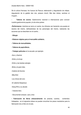 Anaida Martín Haro. 03904116G
48
De la cultura francesa, los huevos de Pascua, elaboración y degustación de crêpes,
degustación de la galette des rois, poisson d’avril, fête des mères, sembrar el
muguet…
- Talleres de cocina: Gastronomía nacional e internacional para conocer
nuestra gastronomía popular y la de otros países
-Performance: mientras se narra un cuento, los niños/as van haciendo una puesta en
escena del mismo, disfrazándose de los personajes del mismo, realizando las
acciones que se describen en el cuento…
- Dibujar
- Elaborar objetos para el mercadillo solidario.
- Talleres de manualidades.
- Talleres de papiroflexia.
- Trabajar películas en la escuela: por ejemplo:
-Azur y Asamar
-Kirikú y la bruja
-Kirikú y las bestias salvajes
-Binta y la gran idea.
-Cadena de favores
-Billy Eliot
-Los chicos del coro
-El valiente Desperaux
-Sang Who y su abuela
- Volando libre.
- Documental comprar, usar y tirar.
- Fabricación de libros artesanalmente: de poesías, cuentos, contenidos
trabajados…en el siguiente enlace se pueden encontrar los pasos necesarios para la
fabricación de un libro en el aula.
 