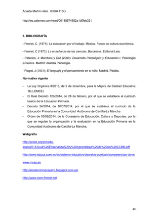 Anaida Martín Haro. 03904116G
49
http://es.calameo.com/read/00188574552a1df5eb321
6. BIBLIOGRAFÍA
- Freinet, C. (1971): La educación por el trabajo. México. Fondo de cultura económica.
- Freinet, C (1973): La enseñanza de las ciencias. Barcelona. Editorial Laia.
- Palacios, J; Marchesi y Coll (2000): Desarrollo Psicológico y Educación I. Psicología
evolutiva. Madrid: Alianza Psicología.
- Piaget, J (1931): El lenguaje y el pensamiento en el niño. Madrid. Paidós.
Normativa vigente
- La Ley Orgánica 8/2013, de 9 de diciembre, para la Mejora de Calidad Educativa
18 (LOMCE)
- El Real Decreto 126/2014, de 28 de febrero, por el que se establece el currículo
básico de la Educación Primaria.
- Decreto 54/2014, de 10/07/2014, por el que se establece el currículo de la
Educación Primaria en la Comunidad Autónoma de Castilla-La Mancha
- Orden de 05/08/2014, de la Consejería de Educación, Cultura y Deportes, por la
que se regulan la organización y la evaluación en la Educación Primaria en la
Comunidad Autónoma de Castilla-La Mancha,
Webgrafía
http://anele.org/jornada-
anele2014/Guia%20Ensenanza%20y%20Aprendizaje%20de%20las%20CCBB.pdf
http://www.educa.jccm.es/es/sistema-educativo/decretos-curriculo/competencias-clave
www.mcep.es
http://elceleminmecepero.blogspot.com.es/
http://www.icem-freinet.net
 