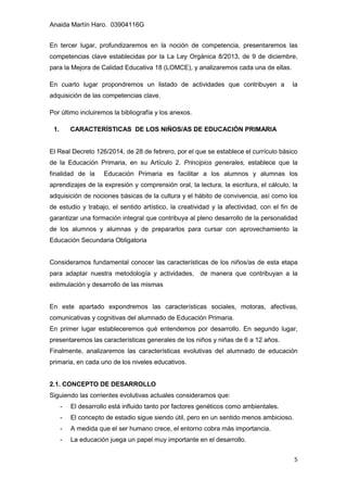 Anaida Martín Haro. 03904116G
5
En tercer lugar, profundizaremos en la noción de competencia, presentaremos las
competencias clave establecidas por la La Ley Orgánica 8/2013, de 9 de diciembre,
para la Mejora de Calidad Educativa 18 (LOMCE), y analizaremos cada una de ellas.
En cuarto lugar propondremos un listado de actividades que contribuyen a la
adquisición de las competencias clave.
Por último incluiremos la bibliografía y los anexos.
1. CARACTERÍSTICAS DE LOS NIÑOS/AS DE EDUCACIÓN PRIMARIA
El Real Decreto 126/2014, de 28 de febrero, por el que se establece el currículo básico
de la Educación Primaria, en su Artículo 2. Principios generales, establece que la
finalidad de la Educación Primaria es facilitar a los alumnos y alumnas los
aprendizajes de la expresión y comprensión oral, la lectura, la escritura, el cálculo, la
adquisición de nociones básicas de la cultura y el hábito de convivencia, así como los
de estudio y trabajo, el sentido artístico, la creatividad y la afectividad, con el fin de
garantizar una formación integral que contribuya al pleno desarrollo de la personalidad
de los alumnos y alumnas y de prepararlos para cursar con aprovechamiento la
Educación Secundaria Obligatoria
Consideramos fundamental conocer las características de los niños/as de esta etapa
para adaptar nuestra metodología y actividades, de manera que contribuyan a la
estimulación y desarrollo de las mismas
En este apartado expondremos las características sociales, motoras, afectivas,
comunicativas y cognitivas del alumnado de Educación Primaria.
En primer lugar estableceremos qué entendemos por desarrollo. En segundo lugar,
presentaremos las características generales de los niños y niñas de 6 a 12 años.
Finalmente, analizaremos las características evolutivas del alumnado de educación
primaria, en cada uno de los niveles educativos.
2.1. CONCEPTO DE DESARROLLO
Siguiendo las corrientes evolutivas actuales consideramos que:
- El desarrollo está influido tanto por factores genéticos como ambientales.
- El concepto de estadio sigue siendo útil, pero en un sentido menos ambicioso.
- A medida que el ser humano crece, el entorno cobra más importancia.
- La educación juega un papel muy importante en el desarrollo.
 