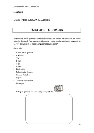 Anaida Martín Haro. 03904116G
50
8. ANEXOS
ANEXO I FICHA-GUÍA PARA EL ALUMNO/A
Imagina que un día jugando con el balón, rompes sin querer una punta de uno de los
geranios de mamá. Para que no se dé cuenta y no te regañe, colocas el trozo que se
ha roto de nuevo en la maceta. ¿Qué crees que pasará?
Materiales
- 1 Tallo de un geranio
- 1 Maceta
- Tierra
- 1 Vaso
- Agua
- Arena
- Piedrecitas
- Pulverizador de agua
- Cámara de fotos
- Lápiz.
- Tabla de observación
- Ficha guía
- Dibuja el geranio que observas y fotografíalo
ESQUEJES. EL GERANIO
 