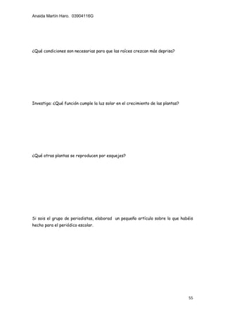 Anaida Martín Haro. 03904116G
55
¿Qué condiciones son necesarias para que las raíces crezcan más deprisa?
Investiga: ¿Qué función cumple la luz solar en el crecimiento de las plantas?
¿Qué otras plantas se reproducen por esquejes?
Si sois el grupo de periodistas, elaborad un pequeño artículo sobre lo que habéis
hecho para el periódico escolar.
 