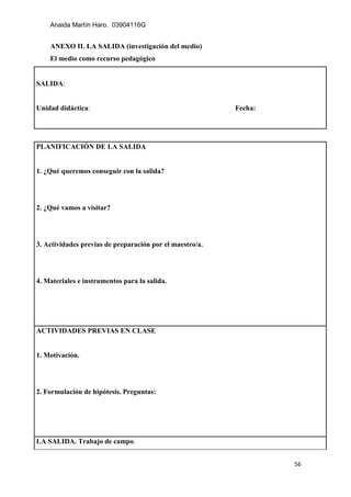 Anaida Martín Haro. 03904116G
56
ANEXO II. LA SALIDA (investigación del medio)
El medio como recurso pedagógico
SALIDA:
Unidad didáctica: Fecha:
PLANIFICACIÓN DE LA SALIDA
1. ¿Qué queremos conseguir con la salida?
2. ¿Qué vamos a visitar?
3. Actividades previas de preparación por el maestro/a.
4. Materiales e instrumentos para la salida.
ACTIVIDADES PREVIAS EN CLASE
1. Motivación.
2. Formulación de hipótesis. Preguntas:
LA SALIDA. Trabajo de campo.
 