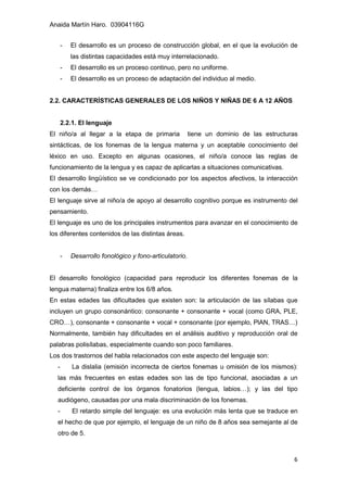 Anaida Martín Haro. 03904116G
6
- El desarrollo es un proceso de construcción global, en el que la evolución de
las distintas capacidades está muy interrelacionado.
- El desarrollo es un proceso continuo, pero no uniforme.
- El desarrollo es un proceso de adaptación del individuo al medio.
2.2. CARACTERÍSTICAS GENERALES DE LOS NIÑOS Y NIÑAS DE 6 A 12 AÑOS
2.2.1. El lenguaje
El niño/a al llegar a la etapa de primaria tiene un dominio de las estructuras
sintácticas, de los fonemas de la lengua materna y un aceptable conocimiento del
léxico en uso. Excepto en algunas ocasiones, el niño/a conoce las reglas de
funcionamiento de la lengua y es capaz de aplicarlas a situaciones comunicativas.
El desarrollo lingüístico se ve condicionado por los aspectos afectivos, la interacción
con los demás…
El lenguaje sirve al niño/a de apoyo al desarrollo cognitivo porque es instrumento del
pensamiento.
El lenguaje es uno de los principales instrumentos para avanzar en el conocimiento de
los diferentes contenidos de las distintas áreas.
- Desarrollo fonológico y fono-articulatorio.
El desarrollo fonológico (capacidad para reproducir los diferentes fonemas de la
lengua materna) finaliza entre los 6/8 años.
En estas edades las dificultades que existen son: la articulación de las sílabas que
incluyen un grupo consonántico: consonante + consonante + vocal (como GRA, PLE,
CRO…), consonante + consonante + vocal + consonante (por ejemplo, PlAN, TRAS…)
Normalmente, también hay dificultades en el análisis auditivo y reproducción oral de
palabras polisílabas, especialmente cuando son poco familiares.
Los dos trastornos del habla relacionados con este aspecto del lenguaje son:
- La dislalia (emisión incorrecta de ciertos fonemas u omisión de los mismos):
las más frecuentes en estas edades son las de tipo funcional, asociadas a un
deficiente control de los órganos fonatorios (lengua, labios…); y las del tipo
audiógeno, causadas por una mala discriminación de los fonemas.
- El retardo simple del lenguaje: es una evolución más lenta que se traduce en
el hecho de que por ejemplo, el lenguaje de un niño de 8 años sea semejante al de
otro de 5.
 