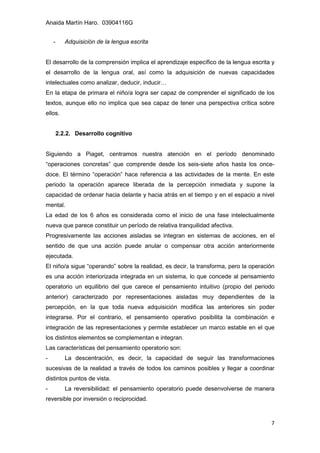 Anaida Martín Haro. 03904116G
7
- Adquisición de la lengua escrita
El desarrollo de la comprensión implica el aprendizaje específico de la lengua escrita y
el desarrollo de la lengua oral, así como la adquisición de nuevas capacidades
intelectuales como analizar, deducir, inducir…
En la etapa de primara el niño/a logra ser capaz de comprender el significado de los
textos, aunque ello no implica que sea capaz de tener una perspectiva crítica sobre
ellos.
2.2.2. Desarrollo cognitivo
Siguiendo a Piaget, centramos nuestra atención en el período denominado
“operaciones concretas” que comprende desde los seis-siete años hasta los once-
doce. El término “operación” hace referencia a las actividades de la mente. En este
periodo la operación aparece liberada de la percepción inmediata y supone la
capacidad de ordenar hacia delante y hacia atrás en el tiempo y en el espacio a nivel
mental.
La edad de los 6 años es considerada como el inicio de una fase intelectualmente
nueva que parece constituir un período de relativa tranquilidad afectiva.
Progresivamente las acciones aisladas se integran en sistemas de acciones, en el
sentido de que una acción puede anular o compensar otra acción anteriormente
ejecutada.
El niño/a sigue “operando” sobre la realidad, es decir, la transforma, pero la operación
es una acción interiorizada integrada en un sistema, lo que concede al pensamiento
operatorio un equilibrio del que carece el pensamiento intuitivo (propio del periodo
anterior) caracterizado por representaciones aisladas muy dependientes de la
percepción, en la que toda nueva adquisición modifica las anteriores sin poder
integrarse. Por el contrario, el pensamiento operativo posibilita la combinación e
integración de las representaciones y permite establecer un marco estable en el que
los distintos elementos se complementan e integran.
Las características del pensamiento operatorio son:
- La descentración, es decir, la capacidad de seguir las transformaciones
sucesivas de la realidad a través de todos los caminos posibles y llegar a coordinar
distintos puntos de vista.
- La reversibilidad: el pensamiento operatorio puede desenvolverse de manera
reversible por inversión o reciprocidad.
 