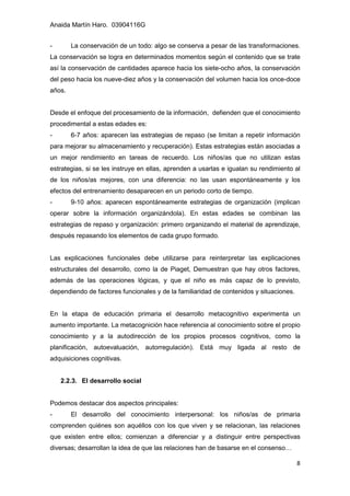 Anaida Martín Haro. 03904116G
8
- La conservación de un todo: algo se conserva a pesar de las transformaciones.
La conservación se logra en determinados momentos según el contenido que se trate
así la conservación de cantidades aparece hacia los siete-ocho años, la conservación
del peso hacia los nueve-diez años y la conservación del volumen hacia los once-doce
años.
Desde el enfoque del procesamiento de la información, defienden que el conocimiento
procedimental a estas edades es:
- 6-7 años: aparecen las estrategias de repaso (se limitan a repetir información
para mejorar su almacenamiento y recuperación). Estas estrategias están asociadas a
un mejor rendimiento en tareas de recuerdo. Los niños/as que no utilizan estas
estrategias, si se les instruye en ellas, aprenden a usarlas e igualan su rendimiento al
de los niños/as mejores, con una diferencia: no las usan espontáneamente y los
efectos del entrenamiento desaparecen en un periodo corto de tiempo.
- 9-10 años: aparecen espontáneamente estrategias de organización (implican
operar sobre la información organizándola). En estas edades se combinan las
estrategias de repaso y organización: primero organizando el material de aprendizaje,
después repasando los elementos de cada grupo formado.
Las explicaciones funcionales debe utilizarse para reinterpretar las explicaciones
estructurales del desarrollo, como la de Piaget, Demuestran que hay otros factores,
además de las operaciones lógicas, y que el niño es más capaz de lo previsto,
dependiendo de factores funcionales y de la familiaridad de contenidos y situaciones.
En la etapa de educación primaria el desarrollo metacognitivo experimenta un
aumento importante. La metacognición hace referencia al conocimiento sobre el propio
conocimiento y a la autodirección de los propios procesos cognitivos, como la
planificación, autoevaluación, autorregulación). Está muy ligada al resto de
adquisiciones cognitivas.
2.2.3. El desarrollo social
Podemos destacar dos aspectos principales:
- El desarrollo del conocimiento interpersonal: los niños/as de primaria
comprenden quiénes son aquéllos con los que viven y se relacionan, las relaciones
que existen entre ellos; comienzan a diferenciar y a distinguir entre perspectivas
diversas; desarrollan la idea de que las relaciones han de basarse en el consenso…
 
