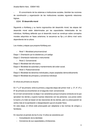 Anaida Martín Haro. 03904116G
9
- El conocimiento de los sistemas e instituciones sociales. Asimilan las nociones
de coordinación y organización de las instituciones sociales siguiendo relaciones
lógicas.
2.2.4. El desarrollo moral
Siguiendo a Kohlberg y su teoría cognoscitiva del desarrollo moral, las etapas del
desarrollo moral están determinadas por las capacidades intelectuales de los
individuos. Kohlberg defiende que el desarrollo moral se construye sobre conceptos
morales adquiridos en fases anteriores, la secuencia es fija y el último nivel varía
dependiendo de la cultura.
Los niveles y etapas que propone Kohlberg son:
- Nivel 1: Moralidad preconvencional
Etapa 1. Orientación por la obediencia y el castigo
Etapa 2. Orientación hedonista e instrumental.
- Nivel 2. Convencional.
Etapa 3. Moralidad del niño bueno.
Etapa 4. Moralidad de autoridad y mantenimiento del orden social.
- Nivel 3. Postconvencional.
Etapa 5. Moralidad de derechos individuales y leyes aceptadas democráticamente.
Etapa 6: Moralidad de principios y conciencia individual.
El niño/a de primaria se situaría:
En 1º y 2º de primaria: entre la primera y segunda etapa del primer nivel y 3º, 4º, 5º y
6º de primaria se encontrarían en el segundo nivel: convencional.
En el nivel convencional, la etapa 3 se caracteriza porque la buena conducta es la que
aprueban los demás y supone buenas relaciones con las personas. Los juicios sobre
lo bueno y lo malo se basan en las reacciones de los demás, pero su preocupación se
centra más en la aprobación o desaprobación que en el poder físico.
En esta etapa, el niño/a está preocupado por adaptarse a las normas de amigos y
familiares.
En resumen el período de los 6 a los 12 años se caracteriza por:
- Consolidación de la identidad.
- Conciencia de sus capacidades y limitaciones.
 
