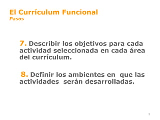 El Currículum Funcional
Pasos




   7. Describir los objetivos para cada
   actividad seleccionada en cada área
   del currículum.

   8. Definir los ambientes en que las
   actividades serán desarrolladas.




                                          11
 