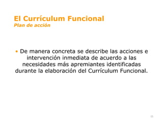 El Currículum Funcional
Plan de acción




• De manera concreta se describe las acciones e
    intervención inmediata de acuerdo a las
   necesidades más apremiantes identificadas
durante la elaboración del Currículum Funcional.




                                                   15
 