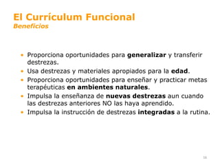El Currículum Funcional
Beneficios



  • Proporciona oportunidades para generalizar y transferir
    destrezas.
  • Usa destrezas y materiales apropiados para la edad.
  • Proporciona oportunidades para enseñar y practicar metas
    terapéuticas en ambientes naturales.
  • Impulsa la enseñanza de nuevas destrezas aun cuando
    las destrezas anteriores NO las haya aprendido.
  • Impulsa la instrucción de destrezas integradas a la rutina.




                                                            16
 