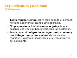 El Currículum Funcional
Limitaciones




  • Toma mucho tiempo sobre todo cuando el personal
    no tiene experiencia usando este abordaje.
  • No proporciona instrucciones o guías de qué
    enseñar una vez que han identificado las destrezas.
  • Puede tener el peligro de escoger destrezas muy
    por debajo o muy por encima de los niveles
    cognitivos, motores, sensoriales y de comunicación
    del estudiante.




                                                     17
 