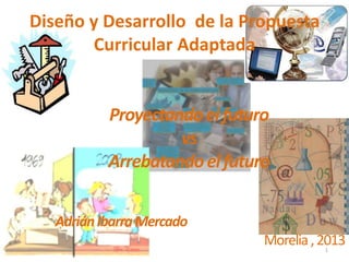 Diseño y Desarrollo de la Propuesta
        Curricular Adaptada


           Proyectando el futuro
                    vs
           Arrebatando el futuro


   Adrián Ibarra Mercado
                               Morelia , 2013
                                         1
 