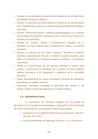 - 10 - 
 Propiciar en los educandos la valoración del trabajo como actividad social de bienestar personal y colectivo. 
 Generar el desarrollo de conocimientos en función de la transformación de la realidad local, regional y/o nacional dirigida al desarrollo endógeno sostenible. 
 Analizar críticamente teorías y enfoques psicopedagógicos y su relación con el desarrollo lingüístico, intelectual, social y moral de los niños en los procesos de aprendizaje. 
 Analizar los criterios, normas y procedimientos indicados por el Ministerio del Poder Popular para la Educación en cuanto a la política educativa. 
 Analizar la situación de los niños, escuelas y familias en distintos contextos socioculturales del país y adaptar la acción educativa para lograr la promoción de la dignidad personal, la justicia y la autonomía comunitaria. 
 Utilizar los conocimientos de las ciencias naturales y sociales para explicar y comprender las realidades que le rodean, así como proponer posibles soluciones a las inquietudes y problemas de la comunidad educativa. 
 Aplicar adecuadamente las nuevas tecnologías al proceso de enseñanza- aprendizaje en cualquier contexto. 
 Desarrollar actividades orientadas al desarrollo del intelecto y del espíritu creador a través de programas y eventos artísticos. 
1.3.- BASAMENTO LEGAL 
La Licenciatura en Educación Integral de la Escuela de Educación, de la Facultad de Humanidades y Educación de la Universidad del Zulia, se fundamenta en los siguientes instrumentos legales: 
 Constitución de la República Bolivariana de Venezuela, Artículos: 102,104, 107 y 109. 
 Ley de Universidades de Venezuela, Artículos: 3, 5 y 9 numeral 2.  