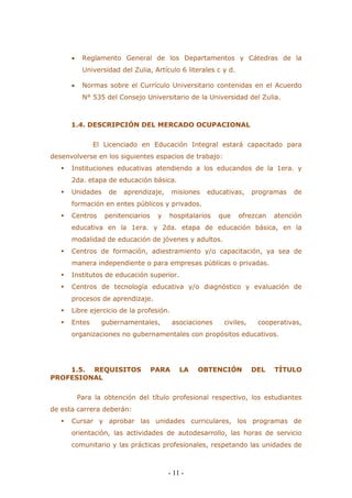 - 11 - 
 Reglamento General de los Departamentos y Cátedras de la Universidad del Zulia, Artículo 6 literales c y d. 
 Normas sobre el Currículo Universitario contenidas en el Acuerdo N° 535 del Consejo Universitario de la Universidad del Zulia. 
1.4. DESCRIPCIÓN DEL MERCADO OCUPACIONAL 
El Licenciado en Educación Integral estará capacitado para desenvolverse en los siguientes espacios de trabajo: 
 Instituciones educativas atendiendo a los educandos de la 1era. y 2da. etapa de educación básica. 
 Unidades de aprendizaje, misiones educativas, programas de formación en entes públicos y privados. 
 Centros penitenciarios y hospitalarios que ofrezcan atención educativa en la 1era. y 2da. etapa de educación básica, en la modalidad de educación de jóvenes y adultos. 
 Centros de formación, adiestramiento y/o capacitación, ya sea de manera independiente o para empresas públicas o privadas. 
 Institutos de educación superior. 
 Centros de tecnología educativa y/o diagnóstico y evaluación de procesos de aprendizaje. 
 Libre ejercicio de la profesión. 
 Entes gubernamentales, asociaciones civiles, cooperativas, organizaciones no gubernamentales con propósitos educativos. 
1.5. REQUISITOS PARA LA OBTENCIÓN DEL TÍTULO PROFESIONAL 
Para la obtención del título profesional respectivo, los estudiantes de esta carrera deberán: 
 Cursar y aprobar las unidades curriculares, los programas de orientación, las actividades de autodesarrollo, las horas de servicio comunitario y las prácticas profesionales, respetando las unidades de  