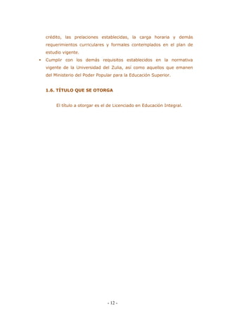 - 12 - 
crédito, las prelaciones establecidas, la carga horaria y demás requerimientos curriculares y formales contemplados en el plan de estudio vigente. 
 Cumplir con los demás requisitos establecidos en la normativa vigente de la Universidad del Zulia, así como aquellos que emanen del Ministerio del Poder Popular para la Educación Superior. 
1.6. TÍTULO QUE SE OTORGA 
El título a otorgar es el de Licenciado en Educación Integral. 
 