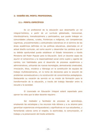 - 13 - 
2.- DISEÑO DEL PERFIL PROFESIONAL 
2.1.- PERFIL ESPECÍFICO 
Es un profesional de la educación que desempeña un rol integral-holístico, a partir de un currículo globalizado, transversal, interdisciplinario, transdisciplinario y participativo, que puede trabajar en comunidades urbanas, rurales, fronterizas e indígenas, con competencias cognitivas, procedimentales y actitudinales-valorativas en el dominio de las áreas académicas definidas en las políticas educativas, plasmadas en el actual diseño curricular, así como asumir y desarrollar los cambios que en su debida oportunidad pueda establecer el Estado Venezolano a través Ministerio del Poder Popular para la Educación. Será un docente capaz de asumir el compromiso y la responsabilidad social como sujeto y agente de cambio, con habilidades para el desarrollo de procesos académicos y administrativos, utilizando las nuevas tecnologías, demostrando creatividad, innovación, ética, iniciativa y liderazgo en la constitución de equipos de trabajo multidisciplinarios, en la toma de decisiones para la solución de problemas socioeducativos y la construcción de conocimientos pedagógicos. Destacando su vocación de servicio en su misión de formación para la transformación de la educación, a través del trabajo liberador entre la escuela y la sociedad. 
El Licenciado en Educación Integral estará capacitado para ejercer los roles que la labor docente requiere: 
Ser mediador y facilitador de procesos de aprendizaje, empleando las estrategias y los recursos más idóneos y a su alcance para garantizar experiencias enriquecedoras y significativas en sus estudiantes, y fomentando valores como el respeto, la asertividad, la comunicación, el trabajo y la preservación del medio ambiente. 
 