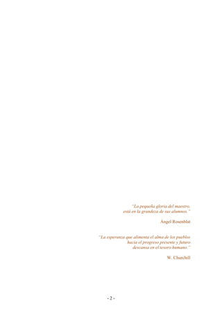- 2 - 
“La pequeña gloria del maestro, 
está en la grandeza de sus alumnos.” 
Ángel Rosenblat 
“La esperanza que alimenta el alma de los pueblos 
hacia el progreso presente y futuro 
descansa en el tesoro humano.” 
W. Churchill 
 
