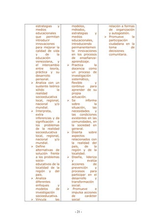 - 21 - 
estrategias y medios educacionales que permitan introducir innovaciones para mejorar la calidad de vida y de la educación venezolana, y el intercambio entre teoría, práctica y su desarrollo personal. 
 Analiza con un sustento teórico sólido la realidad socioeducativa local, regional, nacional y/o mundial. 
 Interpreta, extra inferencias y da significación a los problemas de la realidad socioeducativa local, regional, nacional y/o mundial. 
 Define alternativas de solución frente a los problemas socio- educativos de la localidad de la región y del país. 
 Analiza diferentes enfoques y modelos de investigación socioeducativa. 
 Vincula las 
modelos, métodos, estrategias y medios educacionales, introduciendo permanentemente innovaciones en los procesos de enseñanza- aprendizaje. 
 Practica la docencia como un proceso de investigación sistemático, flexible y continuo para aprender de su propia actuación. 
 Se informa sobre la situación, las necesidades y las condiciones existentes en las comunidades, en la sociedad en general. 
 Diserta sobre aspectos relacionados con la realidad del país, de la región y de la localidad. 
 Diseña, lideriza y evalúa acciones de prevención y procesos para participar en el desarrollo y transformación social. 
 Promueve e impulsa acciones de carácter social 
relación a formas de organización y autogestión. 
 Promueve la participación ciudadana en la toma de decisiones comunitaria. 
 