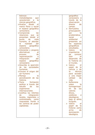 - 29 - 
teóricos- metodológicos que caracterizan a la ciencia geográfica. 
 Analiza desde el marco físico y social el espacio geográfico venezolano. 
 Comprende las relaciones que se presentan desde el punto de vista humano, el abordar la realidad del espacio geográfico venezolano. 
 Interpreta y propone alternativas al proceso de regionalización e integración del espacio geográfico venezolano. 
 Describe la aparición de las sociedades humanas. 
 Conoce el origen del ser humano 
 Maneja la periodización de las historia. 
 Tiene formación política a través del estudio de los organismos internacionales. 
 Justifica los intentos de integración locales, regionales o continentales como respuestas frente a los centros de poder capitalista. 
geográfico venezolano a través de la observación directa de campo. 
 Demuestra preocupación por la problemática social y ambiental presentes en los espacios geográficos estudiados. 
 Valora la importancia de conocer bien el desarrollo de la historia en el mundo. 
 Valora el papel de la ciencia y de la técnica para acceder a una mejor calidad de vida. 
 Reflexiona sobre la homogenización de los valores éticos, estéticos e ideológicos bajo el ethos burgués. 
 Valora el papel de la historia como arma de dominación ideológica. 
 