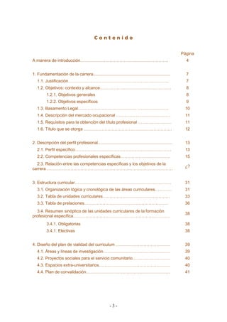 - 3 - 
C o n t e n i d o 
Página 
A manera de introducción……………………………………………………… 
4 
1. Fundamentación de la carrera.................................................................. 
7 
1.1. Justificación……………………………………………………………… 
7 
1.2. Objetivos: contexto y alcance…………………………………………… 
8 
1.2.1. Objetivos generales 
8 
1.2.2. Objetivos específicos 
9 
1.3. Basamento Legal…………………………………… …………………. 
10 
1.4. Descripción del mercado ocupacional ………………………………… 
11 
1.5. Requisitos para la obtención del título profesional …………………… 
11 
1.6. Título que se otorga ……………………………………………………… 
12 
2. Descripción del perfil profesional................................................................ 
13 
2.1. Perfil específico…………………………………………………………… 
13 
2.2. Competencias profesionales específicas……………………………… 
15 
2.3. Relación entre las competencias específicas y los objetivos de la carrera ……………………………………………………………………………… 
¿? 
3. Estructura curricular…………………………………………………………… 
31 
3.1. Organización lógica y cronológica de las áreas curriculares………… 
31 
3.2. Tabla de unidades curriculares………………………………………… 
33 
3.3. Tabla de prelaciones…………………………………………………… 
36 
3.4. Resumen sinóptico de las unidades curriculares de la formación profesional específica…………………………………………………………… 
38 
3.4.1. Obligatorias 
38 
3.4.1. Electivas 
38 
4. Diseño del plan de vialidad del curriculum ………………………………… 
39 
4.1. Áreas y líneas de investigación………………………………………… 
39 
4.2. Proyectos sociales para el servicio comunitario……………………… 
40 
4.3. Espacios extra-universitarios…………………………………………… 
40 
4.4. Plan de convalidación…………………………………………………… 
41 
 