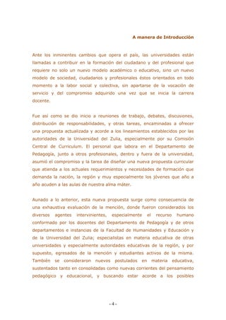 - 4 - 
A manera de Introducción 
Ante los inminentes cambios que opera el país, las universidades están llamadas a contribuir en la formación del ciudadano y del profesional que requiere no solo un nuevo modelo académico o educativo, sino un nuevo modelo de sociedad, ciudadanos y profesionales éstos orientados en todo momento a la labor social y colectiva, sin apartarse de la vocación de servicio y del compromiso adquirido una vez que se inicia la carrera docente. 
Fue así como se dio inicio a reuniones de trabajo, debates, discusiones, distribución de responsabilidades, y otras tareas, encaminadas a ofrecer una propuesta actualizada y acorde a los lineamientos establecidos por las autoridades de la Universidad del Zulia, especialmente por su Comisión Central de Curriculum. El personal que labora en el Departamento de Pedagogía, junto a otros profesionales, dentro y fuera de la universidad, asumió el compromiso y la tarea de diseñar una nueva propuesta curricular que atienda a los actuales requerimientos y necesidades de formación que demanda la nación, la región y muy especialmente los jóvenes que año a año acuden a las aulas de nuestra alma máter. 
Aunado a lo anterior, esta nueva propuesta surge como consecuencia de una exhaustiva evaluación de la mención, donde fueron considerados los diversos agentes intervinientes, especialmente el recurso humano conformado por los docentes del Departamento de Pedagogía y de otros departamentos e instancias de la Facultad de Humanidades y Educación y de la Universidad del Zulia; especialistas en materia educativa de otras universidades y especialmente autoridades educativas de la región, y por supuesto, egresados de la mención y estudiantes activos de la misma. También se consideraron nuevos postulados en materia educativa, sustentados tanto en consolidadas como nuevas corrientes del pensamiento pedagógico y educacional, y buscando estar acorde a los posibles  