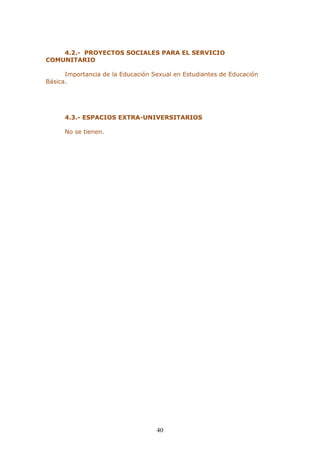 40 
4.2.- PROYECTOS SOCIALES PARA EL SERVICIO COMUNITARIO 
Importancia de la Educación Sexual en Estudiantes de Educación Básica. 
4.3.- ESPACIOS EXTRA-UNIVERSITARIOS 
No se tienen. 
 