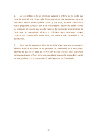 43 
2. La convalidación de las electivas quedará a criterio de la oferta que haga la facultad, así como cada departamento de las asignaturas de esta naturaleza que el alumna pueda cursar, y por ende, estudiar cuales de la nueva propuesta curricular son o no convalidables; así mismo están sujetas las electivas al estudio que pueda hacerse del contenido programático de cada una, su naturaleza, alcance y objetivos para establecer nuevos criterios de convalidación entre ellas, de manera que beneficien a los estudiantes. 
3. Dado que la asignatura Orientación Educativa tiene en su contenido algunos aspectos formales de los procesos de orientación en el estudiante, además de que en el caso de la mención Básica Integral está asignatura está pautada para el 9no. semestre, consideramos que la misma bien puede ser convalidable con el nuevo nivel II del Programa de Orientación. 
