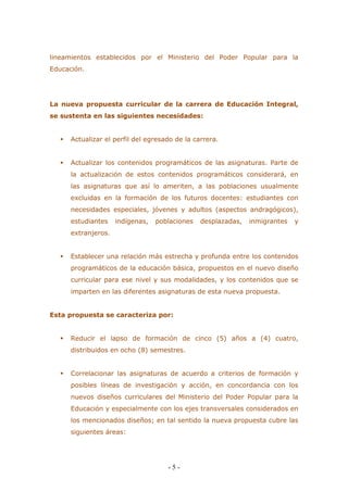 - 5 - 
lineamientos establecidos por el Ministerio del Poder Popular para la Educación. 
La nueva propuesta curricular de la carrera de Educación Integral, se sustenta en las siguientes necesidades: 
 Actualizar el perfil del egresado de la carrera. 
 Actualizar los contenidos programáticos de las asignaturas. Parte de la actualización de estos contenidos programáticos considerará, en las asignaturas que así lo ameriten, a las poblaciones usualmente excluidas en la formación de los futuros docentes: estudiantes con necesidades especiales, jóvenes y adultos (aspectos andragógicos), estudiantes indígenas, poblaciones desplazadas, inmigrantes y extranjeros. 
 Establecer una relación más estrecha y profunda entre los contenidos programáticos de la educación básica, propuestos en el nuevo diseño curricular para ese nivel y sus modalidades, y los contenidos que se imparten en las diferentes asignaturas de esta nueva propuesta. 
Esta propuesta se caracteriza por: 
 Reducir el lapso de formación de cinco (5) años a (4) cuatro, distribuidos en ocho (8) semestres. 
 Correlacionar las asignaturas de acuerdo a criterios de formación y posibles líneas de investigación y acción, en concordancia con los nuevos diseños curriculares del Ministerio del Poder Popular para la Educación y especialmente con los ejes transversales considerados en los mencionados diseños; en tal sentido la nueva propuesta cubre las siguientes áreas: 
 