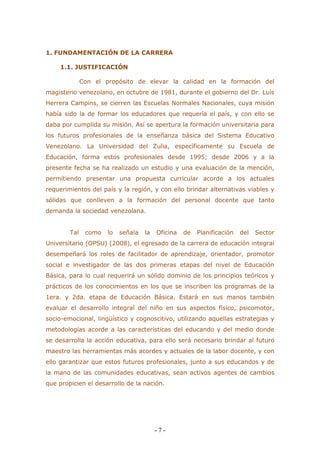 - 7 - 
1. FUNDAMENTACIÓN DE LA CARRERA 
1.1. JUSTIFICACIÓN 
Con el propósito de elevar la calidad en la formación del magisterio venezolano, en octubre de 1981, durante el gobierno del Dr. Luís Herrera Campins, se cierren las Escuelas Normales Nacionales, cuya misión había sido la de formar los educadores que requería el país, y con ello se daba por cumplida su misión. Así se apertura la formación universitaria para los futuros profesionales de la enseñanza básica del Sistema Educativo Venezolano. La Universidad del Zulia, específicamente su Escuela de Educación, forma estos profesionales desde 1995; desde 2006 y a la presente fecha se ha realizado un estudio y una evaluación de la mención, permitiendo presentar una propuesta curricular acorde a los actuales requerimientos del país y la región, y con ello brindar alternativas viables y sólidas que conlleven a la formación del personal docente que tanto demanda la sociedad venezolana. 
Tal como lo señala la Oficina de Planificación del Sector Universitario (OPSU) (2008), el egresado de la carrera de educación integral desempeñará los roles de facilitador de aprendizaje, orientador, promotor social e investigador de las dos primeras etapas del nivel de Educación Básica, para lo cual requerirá un sólido dominio de los principios teóricos y prácticos de los conocimientos en los que se inscriben los programas de la 1era. y 2da. etapa de Educación Básica. Estará en sus manos también evaluar el desarrollo integral del niño en sus aspectos físico, psicomotor, socio-emocional, lingüístico y cognoscitivo, utilizando aquellas estrategias y metodologías acorde a las características del educando y del medio donde se desarrolla la acción educativa, para ello será necesario brindar al futuro maestro las herramientas más acordes y actuales de la labor docente, y con ello garantizar que estos futuros profesionales, junto a sus educandos y de la mano de las comunidades educativas, sean activos agentes de cambios que propicien el desarrollo de la nación. 
 