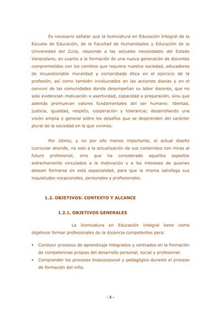 - 8 - 
Es necesario señalar que la licenciatura en Educación Integral de la Escuela de Educación, de la Facultad de Humanidades y Educación de la Universidad del Zulia, responde a las actuales necesidades del Estado Venezolano, en cuanto a la formación de una nueva generación de docentes comprometidos con los cambios que requiere nuestra sociedad, educadores de incuestionable moralidad y comprobada ética en el ejercicio de la profesión, así como también involucrados en las acciones diarias y en el convivir de las comunidades donde desempeñan su labor docente, que no solo evidencian motivación o asertividad, capacidad o preparación, sino que además promuevan valores fundamentales del ser humano: libertad, justicia, igualdad, respeto, cooperación y tolerancia; desarrollando una visión amplia y general sobre los desafíos que se desprenden del carácter plural de la sociedad en la que vivimos. 
Por último, y no por ello menos importante, el actual diseño curricular atiende, no solo a la actualización de sus contenidos con miras al futuro profesional, sino que ha considerado aquellos aspectos estrechamente vinculados a la motivación y a los intereses de quienes desean formarse en esta especialidad, para que la misma satisfaga sus inquietudes vocacionales, personales y profesionales. 
1.2. OBJETIVOS: CONTEXTO Y ALCANCE 
1.2.1. OBJETIVOS GENERALES 
La licenciatura en Educación Integral tiene como objetivos formar profesionales de la docencia competentes para: 
 Conducir procesos de aprendizaje integrados y centrados en la formación de competencias propias del desarrollo personal, social y profesional. 
 Comprender los procesos biopsicosocial y pedagógico durante el proceso de formación del niño.  