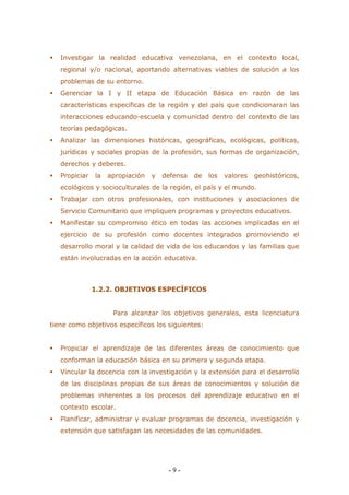 - 9 - 
 Investigar la realidad educativa venezolana, en el contexto local, regional y/o nacional, aportando alternativas viables de solución a los problemas de su entorno. 
 Gerenciar la I y II etapa de Educación Básica en razón de las características especificas de la región y del país que condicionaran las interacciones educando-escuela y comunidad dentro del contexto de las teorías pedagógicas. 
 Analizar las dimensiones históricas, geográficas, ecológicas, políticas, jurídicas y sociales propias de la profesión, sus formas de organización, derechos y deberes. 
 Propiciar la apropiación y defensa de los valores geohistóricos, ecológicos y socioculturales de la región, el país y el mundo. 
 Trabajar con otros profesionales, con instituciones y asociaciones de Servicio Comunitario que impliquen programas y proyectos educativos. 
 Manifestar su compromiso ético en todas las acciones implicadas en el ejercicio de su profesión como docentes integrados promoviendo el desarrollo moral y la calidad de vida de los educandos y las familias que están involucradas en la acción educativa. 
1.2.2. OBJETIVOS ESPECÍFICOS 
Para alcanzar los objetivos generales, esta licenciatura tiene como objetivos específicos los siguientes: 
 Propiciar el aprendizaje de las diferentes áreas de conocimiento que conforman la educación básica en su primera y segunda etapa. 
 Vincular la docencia con la investigación y la extensión para el desarrollo de las disciplinas propias de sus áreas de conocimientos y solución de problemas inherentes a los procesos del aprendizaje educativo en el contexto escolar. 
 Planificar, administrar y evaluar programas de docencia, investigación y extensión que satisfagan las necesidades de las comunidades.  