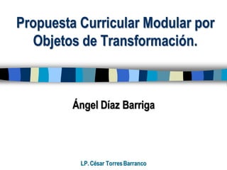 Propuesta Curricular Modular por
Objetos de Transformación.
Ángel Díaz Barriga
LP.César TorresBarranco
 