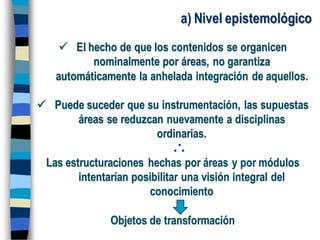 a) Nivel epistemológico
 El hecho de que los contenidos se organicen
nominalmente por áreas, no garantiza
automáticamente la anhelada integración de aquellos.
 Puede suceder que su instrumentación, las supuestas
áreas se reduzcan nuevamente a disciplinas
ordinarias.
Las estructuraciones hechas por áreas y por módulos
intentarían posibilitar una visión integral del
conocimiento
Objetos de transformación
 