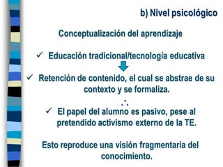 b) Nivel psicológico
Conceptualización del aprendizaje
 Educación tradicional/tecnología educativa
 Retención de contenido, el cual se abstrae de su
contexto y se formaliza.
 El papel del alumno es pasivo, pese al
pretendido activismo externo de la TE.
Esto reproduce una visión fragmentaria del
conocimiento.
 