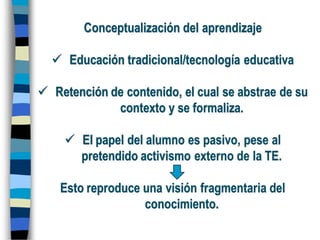 Conceptualización del aprendizaje
 Educación tradicional/tecnología educativa
 Retención de contenido, el cual se abstrae de su
contexto y se formaliza.
 El papel del alumno es pasivo, pese al
pretendido activismo externo de la TE.
Esto reproduce una visión fragmentaria del
conocimiento.
 