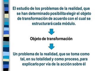 El estudiode los problemasde la realidad,que
se han determinadoposibilitaelegir el objeto
de transformaciónde acuerdocon el cual se
estructurarácada módulo.
Objetode transformación
Un problemade la realidad,que se toma como
tal, en su totalidady como proceso,para
explicarlopor vía de la acciónsobre él
 