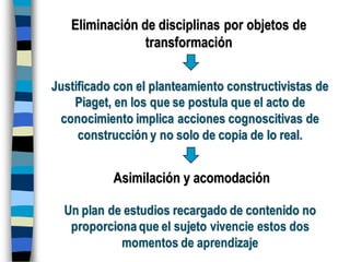 Eliminación de disciplinas por objetos de
transformación
Justificado con el planteamiento constructivistas de
Piaget, en los que se postula que el acto de
conocimiento implica acciones cognoscitivas de
construcción y no solo de copia de lo real.
Asimilación y acomodación
Un plan de estudios recargado de contenido no
proporciona que el sujeto vivencie estos dos
momentos de aprendizaje
 